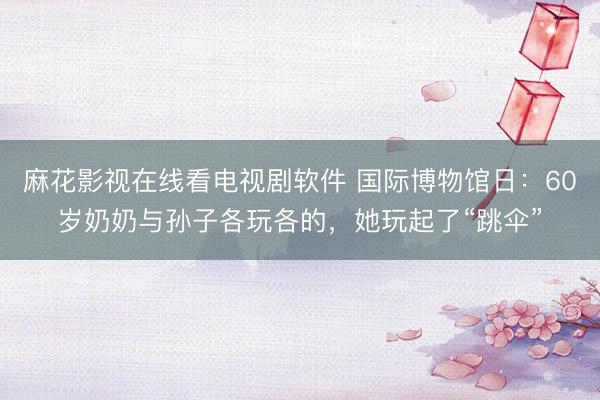 麻花影视在线看电视剧软件 国际博物馆日：60岁奶奶与孙子各玩各的，她玩起了“跳伞”