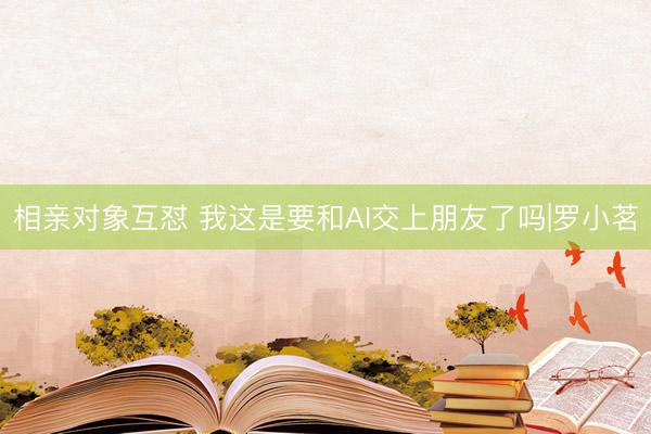 相亲对象互怼 我这是要和AI交上朋友了吗|罗小茗