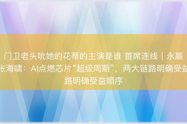 门卫老头吮她的花蒂的主演是谁 首席连线｜永赢基金张海啸：AI点燃芯片“超级周期”，两大链路明确受益顺序