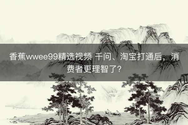香蕉wwee99精选视频 千问、淘宝打通后，消费者更理智了？