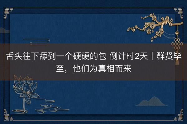 舌头往下舔到一个硬硬的包 倒计时2天｜群贤毕至，他们为真相而来