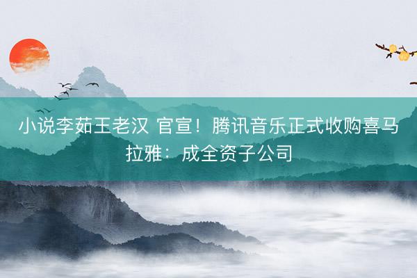 小说李茹王老汉 官宣！腾讯音乐正式收购喜马拉雅：成全资子公司