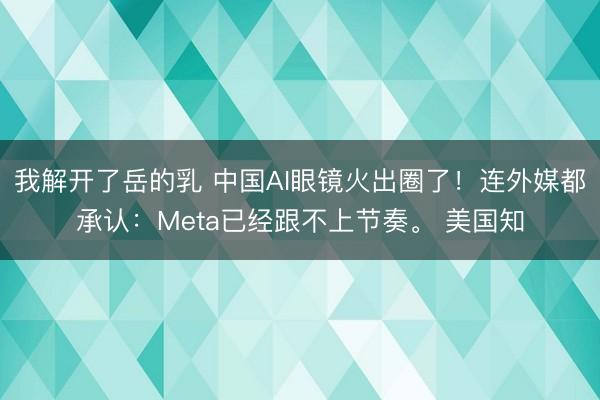 我解开了岳的乳 中国AI眼镜火出圈了！连外媒都承认：Meta已经跟不上节奏。 美国知
