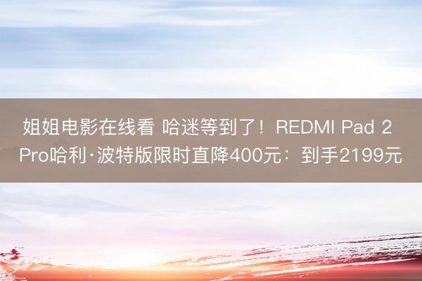 姐姐电影在线看 哈迷等到了！REDMI Pad 2 Pro哈利·波特版限时直降400元：到手2199元