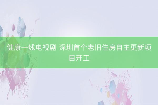 健康一线电视剧 深圳首个老旧住房自主更新项目开工