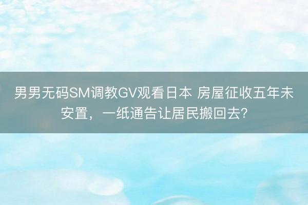 男男无码SM调教GV观看日本 房屋征收五年未安置，一纸通告让居民搬回去？