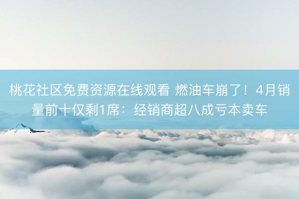 桃花社区免费资源在线观看 燃油车崩了！4月销量前十仅剩1席：经销商超八成亏本卖车