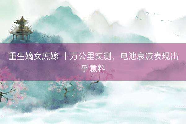 重生嫡女庶嫁 十万公里实测,电池衰减表现出乎意料