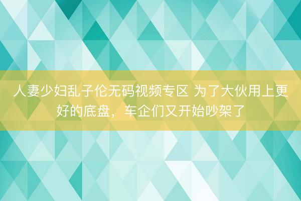 人妻少妇乱子伦无码视频专区 为了大伙用上更好的底盘，车企们又开始吵架了