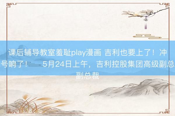 课后辅导教室羞耻play漫画 吉利也要上了！冲锋号响了！ ​5月24日上午，吉利控股集团高级副总裁