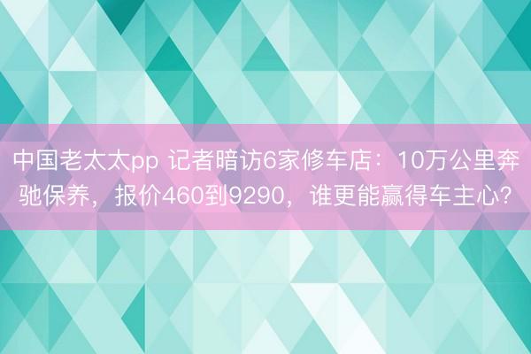 中国老太太pp 记者暗访6家修车店：10万公里奔驰保养，报价460到9290，谁更能赢得车主心？