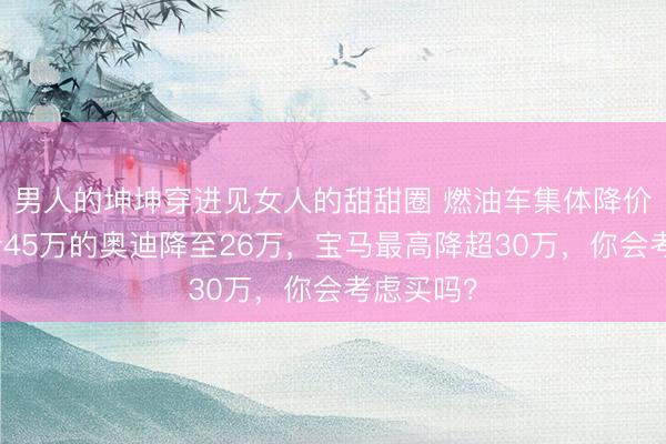 男人的坤坤穿进见女人的甜甜圈 燃油车集体降价！指导价45万的奥迪降至26万，宝马最高降超30万，你会考虑买吗？