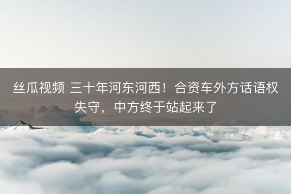 丝瓜视频 三十年河东河西！合资车外方话语权失守，中方终于站起来了