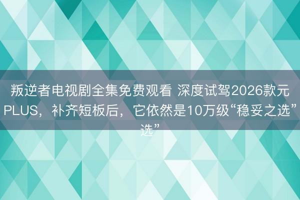 叛逆者电视剧全集免费观看 深度试驾2026款元PLUS，补齐短板后，它依然是10万级“稳妥之选”