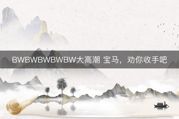 BWBWBWBWBW大高潮 宝马，劝你收手吧