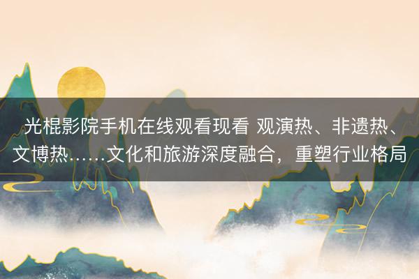 光棍影院手机在线观看现看 观演热、非遗热、文博热……文化和旅游深度融合，重塑行业格局