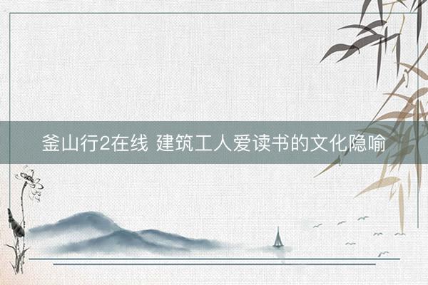 釜山行2在线 建筑工人爱读书的文化隐喻