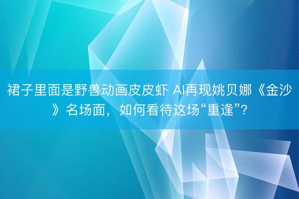 裙子里面是野兽动画皮皮虾 AI再现姚贝娜《金沙》名场面，如何看待这场“重逢”？