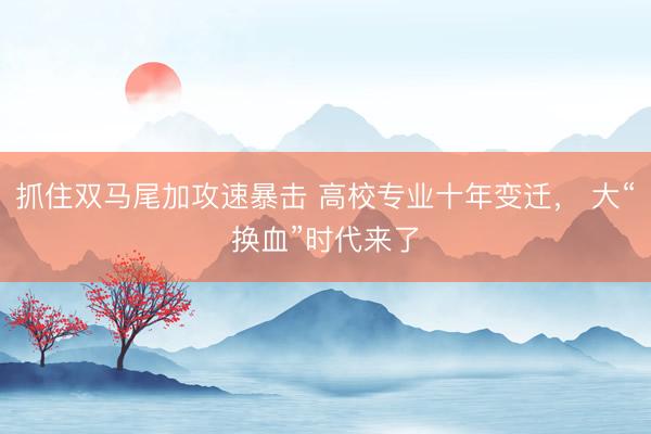 抓住双马尾加攻速暴击 高校专业十年变迁， 大“换血”时代来了