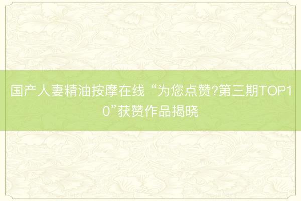 国产人妻精油按摩在线 “为您点赞?第三期TOP10”获赞作品揭晓