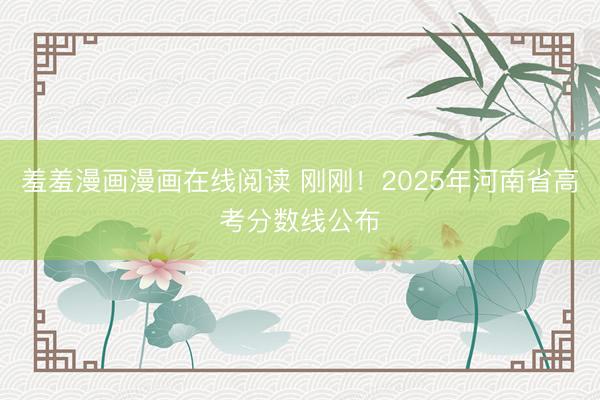 羞羞漫画漫画在线阅读 刚刚！2025年河南省高考分数线公布