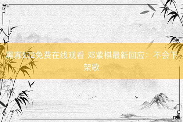 黑寡妇2免费在线观看 邓紫棋最新回应：不会下架歌