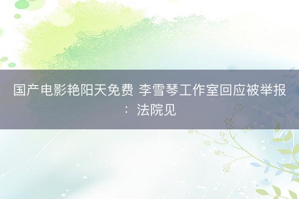国产电影艳阳天免费 李雪琴工作室回应被举报：法院见