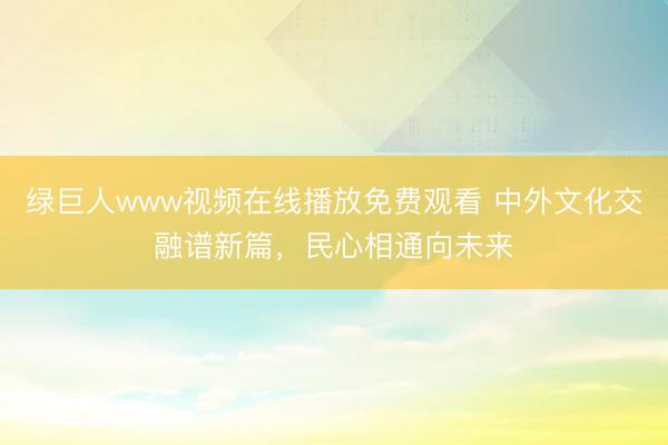 绿巨人www视频在线播放免费观看 中外文化交融谱新篇，民心相通向未来