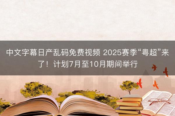 中文字幕日产乱码免费视频 2025赛季“粤超”来了！计划7月至10月期间举行