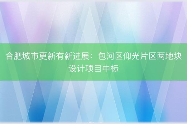 合肥城市更新有新进展：包河区仰光片区两地块设计项目中标
