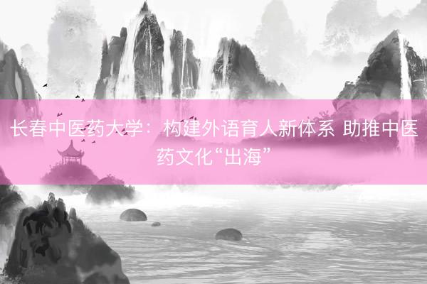 长春中医药大学：构建外语育人新体系 助推中医药文化“出海”