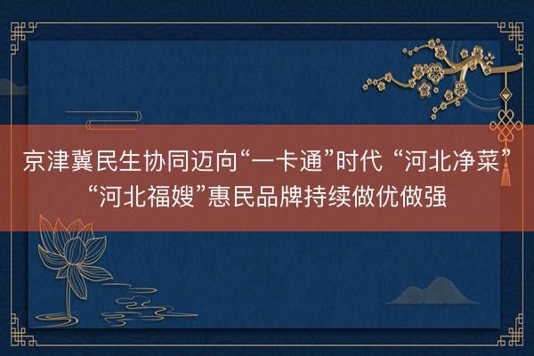 京津冀民生协同迈向“一卡通”时代 “河北净菜”“河北福嫂”惠民品牌持续做优做强