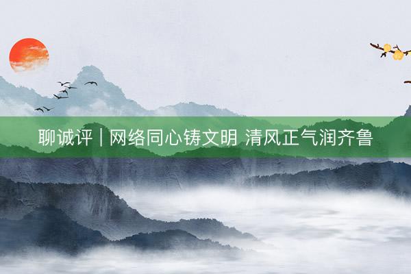 聊诚评 | 网络同心铸文明 清风正气润齐鲁