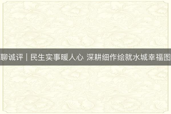 聊诚评 | 民生实事暖人心 深耕细作绘就水城幸福图