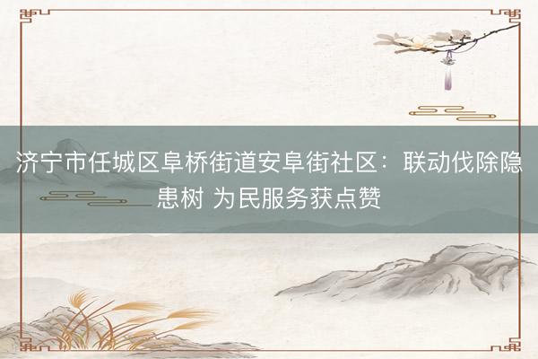济宁市任城区阜桥街道安阜街社区：联动伐除隐患树 为民服务获点赞