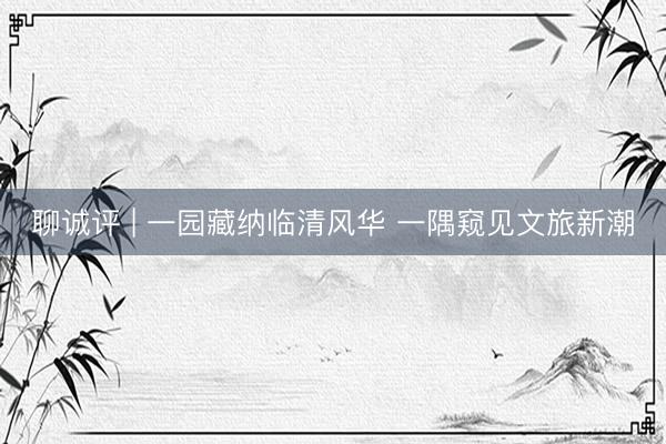 聊诚评 | 一园藏纳临清风华 一隅窥见文旅新潮