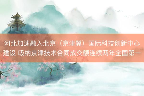 河北加速融入北京（京津冀）国际科技创新中心建设 吸纳京津技术合同成交额连续两年全国第一