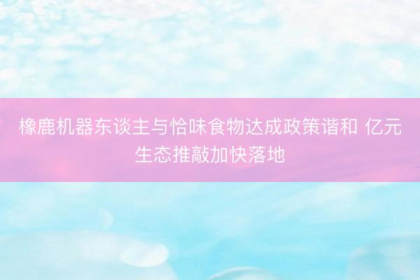 橡鹿机器东谈主与恰味食物达成政策谐和 亿元生态推敲加快落地