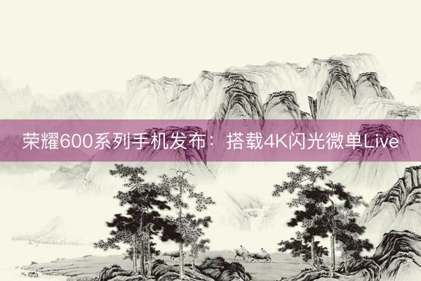 荣耀600系列手机发布：搭载4K闪光微单Live