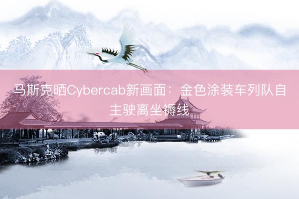 马斯克晒Cybercab新画面：金色涂装车列队自主驶离坐褥线