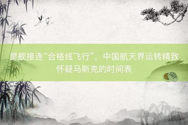 星舰接连“合格线飞行”，中国航天界运转精致怀疑马斯克的时间表