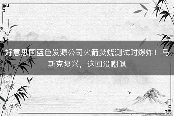 好意思国蓝色发源公司火箭焚烧测试时爆炸！马斯克复兴，这回没嘲讽