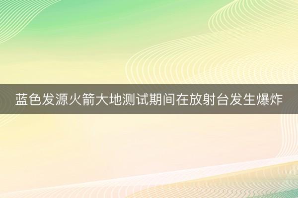蓝色发源火箭大地测试期间在放射台发生爆炸