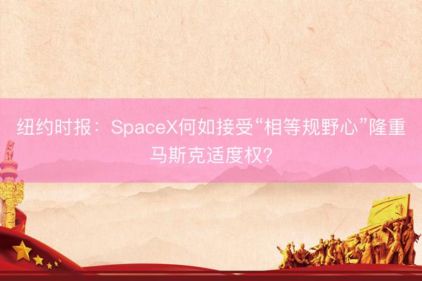 纽约时报：SpaceX何如接受“相等规野心”隆重马斯克适度权？