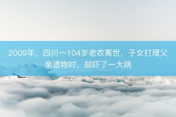 2009年，四川一104岁老农离世，子女打理父亲遗物时，却吓了一大跳