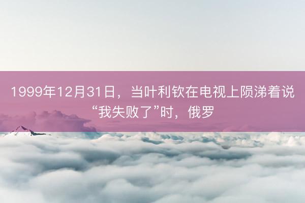 1999年12月31日，当叶利钦在电视上陨涕着说“我失败了”时，俄罗