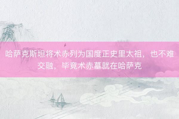 哈萨克斯坦将术赤列为国度正史里太祖，也不难交融，毕竟术赤墓就在哈萨克