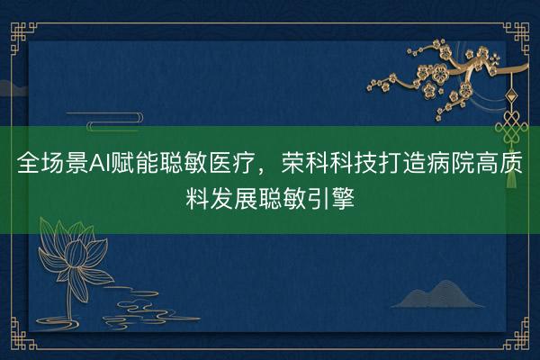全场景AI赋能聪敏医疗，荣科科技打造病院高质料发展聪敏引擎