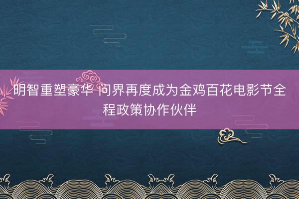 明智重塑豪华 问界再度成为金鸡百花电影节全程政策协作伙伴