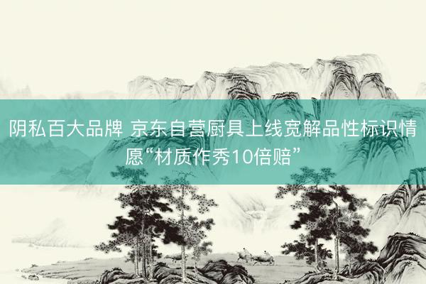 阴私百大品牌 京东自营厨具上线宽解品性标识情愿“材质作秀10倍赔”